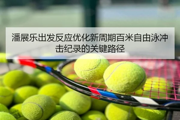 潘展乐出发反应优化新周期百米自由泳冲击纪录的关键路径